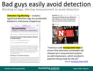August 2020 / Page 16marketing.scienceconsulting group, inc.
linkedin.com/in/augustinefou
Bad guys easily avoid detection
Blocking of tags, altering measurement to avoid detection
Detection Tag Blocking— analytics
tags/fraud detection tags are accidentally
blocked or maliciously stripped out
“malicious code manipulated data to
ensure that otherwise unviewable ads
showed up in measurement systems
as valid impressions, which resulted in
payment being made for the ad.”
Source: Buzzfeed, March 2018
 