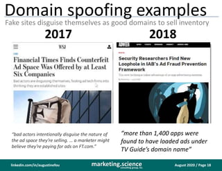 August 2020 / Page 18marketing.scienceconsulting group, inc.
linkedin.com/in/augustinefou
Domain spoofing examples
Fake sites disguise themselves as good domains to sell inventory
“bad actors intentionally disguise the nature of
the ad space they’re selling. … a marketer might
believe they’re paying for ads on FT.com.”
https://www.wsj.com/articles/financial-
times-finds-counterfeit-ad-space-was-
offered-by-at-least-six-companies-
1507563713
“more than 1,400 apps were
found to have loaded ads under
TV Guide’s domain name”
2017 2018
 