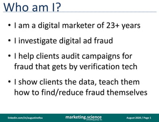 August 2020 / Page 1marketing.scienceconsulting group, inc.
linkedin.com/in/augustinefou
Who am I?
• I am a digital marketer of 23+ years
• I investigate digital ad fraud
• I help clients audit campaigns for
fraud that gets by verification tech
• I show clients the data, teach them
how to find/reduce fraud themselves
 
