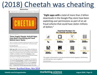 August 2020 / Page 22marketing.scienceconsulting group, inc.
linkedin.com/in/augustinefou
(2018) Cheetah was cheating
“Eight apps with a total of more than 2 billion
downloads in the Google Play store have been
exploiting user permissions as part of an ad
fraud scheme that could have stolen millions
of dollars.”
Source: Buzzfeed News, Nov 2018
 