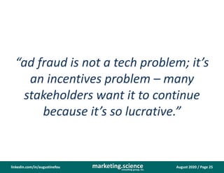 August 2020 / Page 25marketing.scienceconsulting group, inc.
linkedin.com/in/augustinefou
“ad fraud is not a tech problem; it’s
an incentives problem – many
stakeholders want it to continue
because it’s so lucrative.”
 