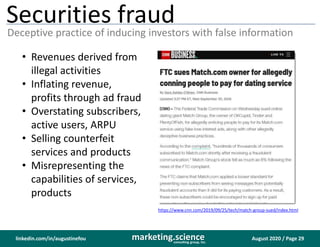 August 2020 / Page 29marketing.scienceconsulting group, inc.
linkedin.com/in/augustinefou
Securities fraud
Deceptive practice of inducing investors with false information
• Revenues derived from
illegal activities
• Inflating revenue,
profits through ad fraud
• Overstating subscribers,
active users, ARPU
• Selling counterfeit
services and products
• Misrepresenting the
capabilities of services,
products
https://www.cnn.com/2019/09/25/tech/match-group-sued/index.html
 