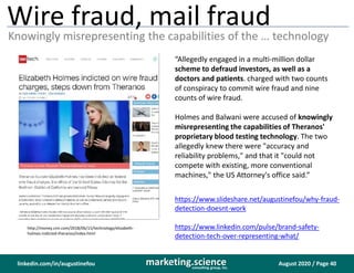 August 2020 / Page 40marketing.scienceconsulting group, inc.
linkedin.com/in/augustinefou
Wire fraud, mail fraud
Knowingly misrepresenting the capabilities of the … technology
“Allegedly engaged in a multi-million dollar
scheme to defraud investors, as well as a
doctors and patients. charged with two counts
of conspiracy to commit wire fraud and nine
counts of wire fraud.
Holmes and Balwani were accused of knowingly
misrepresenting the capabilities of Theranos'
proprietary blood testing technology. The two
allegedly knew there were "accuracy and
reliability problems," and that it "could not
compete with existing, more conventional
machines," the US Attorney's office said.”
http://money.cnn.com/2018/06/15/technology/elizabeth-
holmes-indicted-theranos/index.html
https://www.slideshare.net/augustinefou/why-fraud-
detection-doesnt-work
https://www.linkedin.com/pulse/brand-safety-
detection-tech-over-representing-what/
 