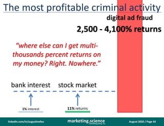 August 2020 / Page 43marketing.scienceconsulting group, inc.
linkedin.com/in/augustinefou
The most profitable criminal activity
2,500 - 4,100% returns
11% returns1% interest
digital ad fraud
stock marketbank interest
“where else can I get multi-
thousands percent returns on
my money? Right. Nowhere.”
 