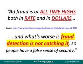 August 2020 / Page 44marketing.scienceconsulting group, inc.
linkedin.com/in/augustinefou
“Ad fraud is at ALL TIME HIGHS
both in RATE and in DOLLARS…
… and what’s worse is fraud
detection is not catching it, so
people have a false sense of security.”
Source: https://www.slideshare.net/augustinefou/state-of-digital-ad-fraud-q2-2018
 