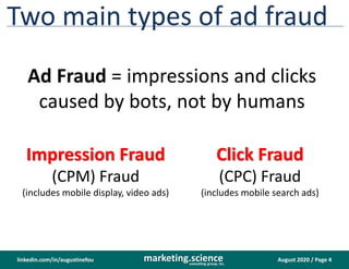 August 2020 / Page 4marketing.scienceconsulting group, inc.
linkedin.com/in/augustinefou
Two main types of ad fraud
Ad Fraud = impressions and clicks
caused by bots, not by humans
Impression Fraud
(CPM) Fraud
(includes mobile display, video ads)
Click Fraud
(CPC) Fraud
(includes mobile search ads)
 