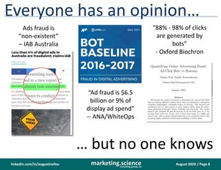 August 2020 / Page 8marketing.scienceconsulting group, inc.
linkedin.com/in/augustinefou
Everyone has an opinion…
Ads fraud is
“non-existent”
– IAB Australia
“Ad fraud is $6.5
billion or 9% of
display ad spend”
-- ANA/WhiteOps
“88% - 98% of clicks
are generated by
bots”
- Oxford Biochron
… but no one knows
 