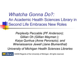 Whatcha Gonna Do?:   An Academic Health Sciences Library in Second Life Embraces New Roles Perplexity Peccable (PF Anderson);  Gillian Oh (Gillian Mayman );   Kaiya Qunhua (Anne Perorazio); and  Wrenaissance Jewell (Jane Blumenthal) University of Michigan Health Sciences Libraries  ©2008 Regents of the University of Michigan. All rights reserved. 