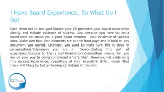 I Have Board Experience, So What Do I
Do?
Dare them not to see you! Ensure your CV promotes your board experience
clearly ...
