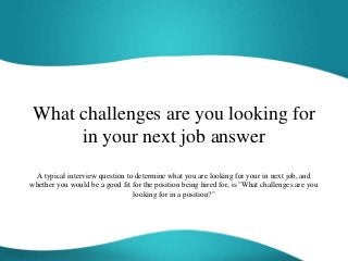 What challenges are you looking for
in your next job answer
A typical interview question to determine what you are looking for your in next job, and
whether you would be a good fit for the position being hired for, is "What challenges are you
looking for in a position?"
 