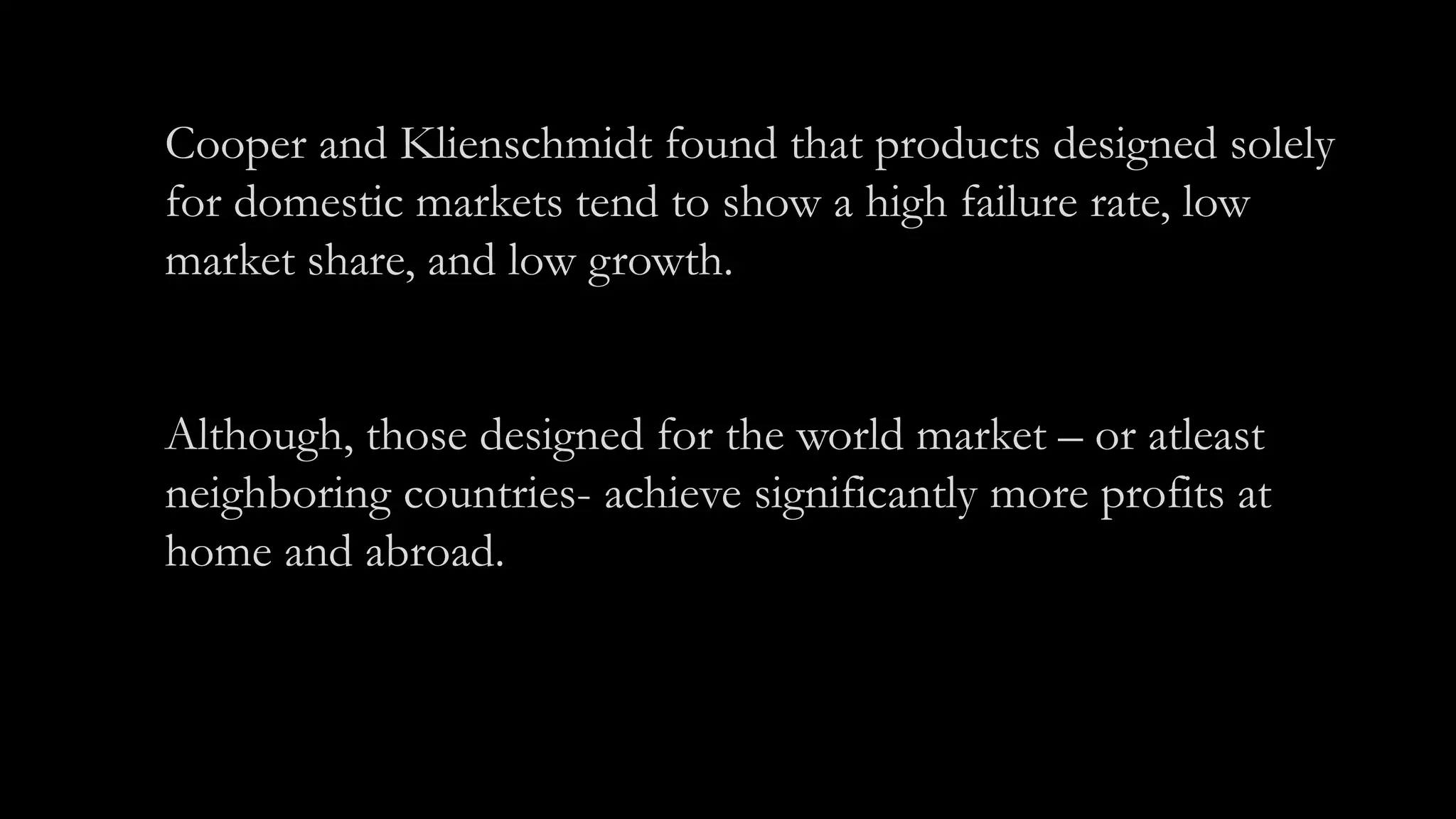 Cooper and Klienschmidt found that products designed solely
for domestic markets tend to show a high failure rate, low
market share, and low growth.
Although, those designed for the world market – or atleast
neighboring countries- achieve significantly more profits at
home and abroad.
 