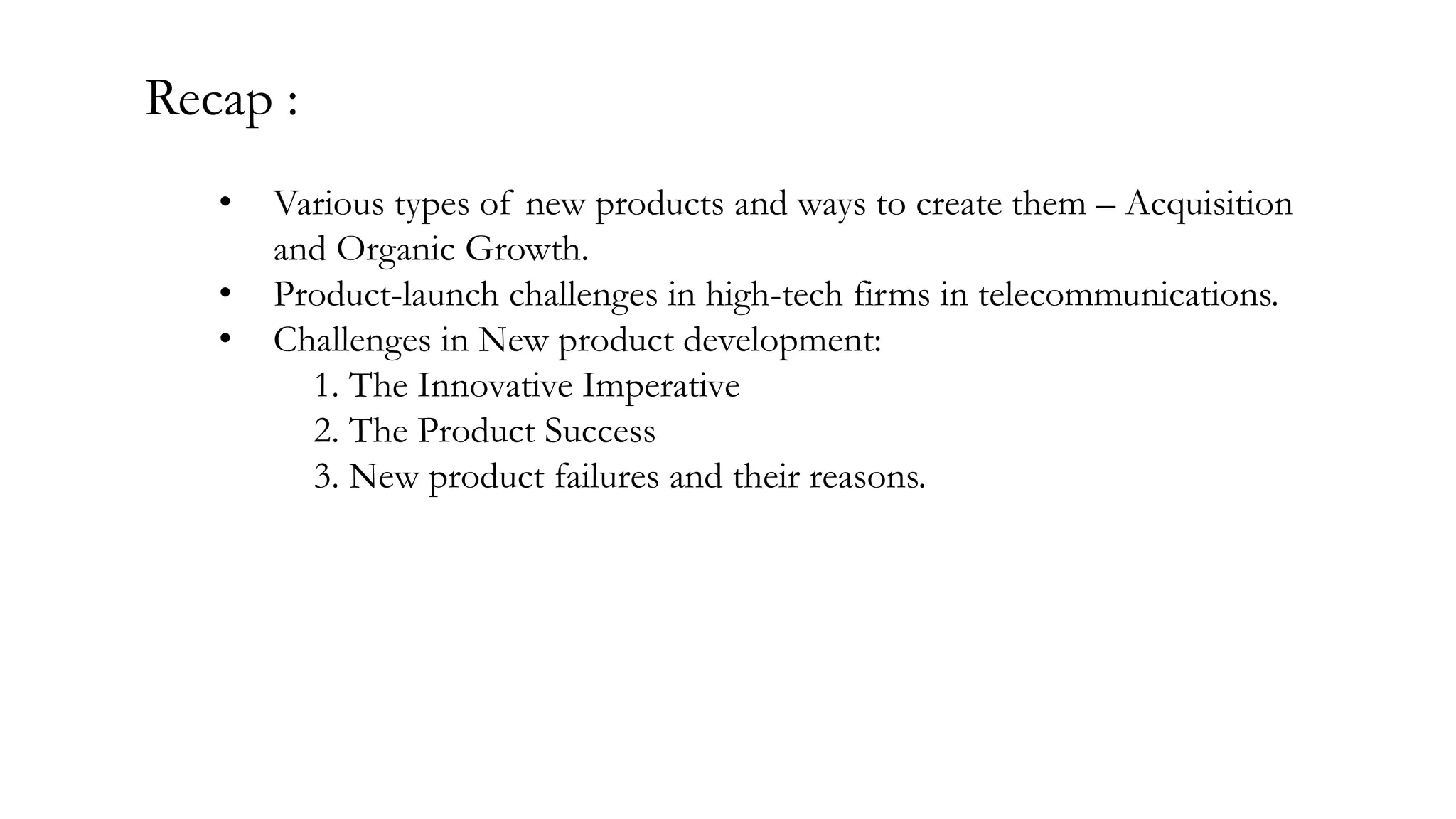 Recap :
• Various types of new products and ways to create them – Acquisition
and Organic Growth.
• Product-launch challenges in high-tech firms in telecommunications.
• Challenges in New product development:
1. The Innovative Imperative
2. The Product Success
3. New product failures and their reasons.
 