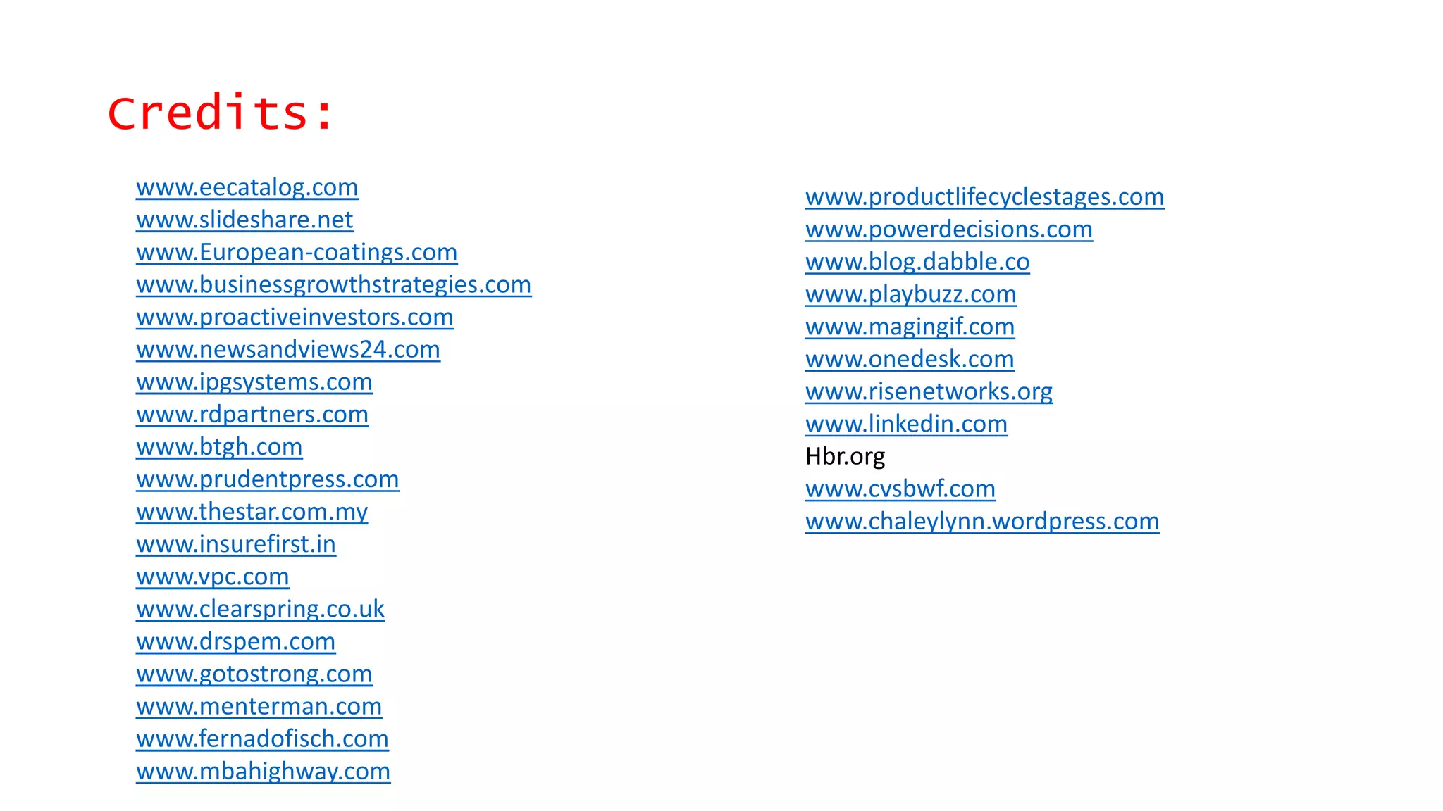 Credits:
www.eecatalog.com
www.slideshare.net
www.European-coatings.com
www.businessgrowthstrategies.com
www.proactiveinvestors.com
www.newsandviews24.com
www.ipgsystems.com
www.rdpartners.com
www.btgh.com
www.prudentpress.com
www.thestar.com.my
www.insurefirst.in
www.vpc.com
www.clearspring.co.uk
www.drspem.com
www.gotostrong.com
www.menterman.com
www.fernadofisch.com
www.mbahighway.com
www.productlifecyclestages.com
www.powerdecisions.com
www.blog.dabble.co
www.playbuzz.com
www.magingif.com
www.onedesk.com
www.risenetworks.org
www.linkedin.com
Hbr.org
www.cvsbwf.com
www.chaleylynn.wordpress.com
 