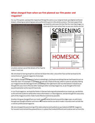 What changed from when we first planned our film poster and
magazine?
For our filmposter,we keptthe majorityof thingsthe same asour original mockups(digital andhand
drawn),showingourplanningwasveryusefulatthispointinthe whole process.The mainaspectthat
we keptthe same was the fact the the mainbigimage isa
close upof the mainactors face so youcan clearlysee her
emotionandcan see all the detailsof herface to
make it lookreal.
We alsokeptto havingstraplinesand textall downthe sides- aroundherface sothat we keptto the
conventionsof atypical magazine of anytype.
We slightlychangedthe layoutof where everythingis,butkepteverythingthatwe hadhopedtoput on
fromthe start.For example inourmock ups we had a flashat the top,whenit came to actuallymaking
our magazine we decidedagainstthisandputiton the righthand side nearthe bottominsteadaswe
thoughtthiswas more effective afterlookingatotherexistingmagazines,aswe thoughtothertext
wouldlookbetteratthe top lefthandside.
In our final magazine,we keptthe footerinthatwe had originallyplannedonourmock ups,we didthis
as thistellsthe audience whatotherextrainformationisinthe magazine,andwe thoughtthiswasakey
part of the magazine andto make itand effectiveandreal aspossible.
Anotherthingwe changedfromourmock ups waswhat the textaroundthe edgessays,as withmore
thoughtwe thoughtof betterand more informative texttouse whichmade itsoundas well aslooklike
a realisticprofessionalmagazine.
We alsochangedthe positioningof the date andprice and website aswe lookedatEMPIRE magazine
for researchandnoticedtheyplacedtheresinaplace that lookeddifferentandcreative and sofromthis
 