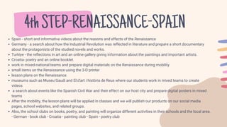 4thSTEP-RENAISSANCE-SPAIN
Spain - short and informative videos about the reasons and effects of the Renaissance
Germany - a search about how the Industrial Revolution was reflected in literature and prepare a short documentary
about the protagonists of the studied novels and works.
Turkiye - the reflections in art and an online gallery giving information about the paintings and important artists.
Croatia- poetry and an online booklet.
work in mixed-national teams and prepare digital materials on the Renaissance during mobility
small items on the Renaissance using the 3-D printer
lesson plans on the Renaissance
museums such as Museu Gaudi and El d'art i història de Reus where our students work in mixed teams to create
videos
a search about events like the Spanish Civil War and their effect on our host city and prepare digital posters in mixed
teams
After the mobility, the lesson plans will be applied in classes and we will publish our products on our social media
pages, school websites, and related groups.
Also, the school clubs on books, poetry, and painting will organize different activities in their schools and the local area.
- German - book club - Croatia - painting club - Spain - poetry club
 