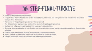 5thSTEP-FINAL-TURKIYE
control all the deadlines and checklists
a report about the results of exams on the decided topics, interviews, and surveys made with our students about their
feelings about their classes.
the reports on the participating students will be presented.
The data collected to prepare our article will be shared with participating teachers. -
Each partner will prepare reports about their tasks and responsibilities,
Germany - general evaluation of coordination and communication among partners, general evaluation of dissemination
activities
Croatia - general evaluation of the eTwininng project and website, risk plan
Spain - the level of obeying the gannt chart, and realized or missed activities.
Turkiye - situation of products - results of the workshops and training
 