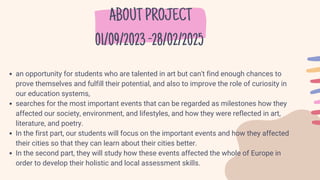 ABOUTPROJECT
01/09/2023-28/02/2025
an opportunity for students who are talented in art but can't find enough chances to
prove themselves and fulfill their potential, and also to improve the role of curiosity in
our education systems,
searches for the most important events that can be regarded as milestones how they
affected our society, environment, and lifestyles, and how they were reflected in art,
literature, and poetry.
In the first part, our students will focus on the important events and how they affected
their cities so that they can learn about their cities better.
In the second part, they will study how these events affected the whole of Europe in
order to develop their holistic and local assessment skills.
 