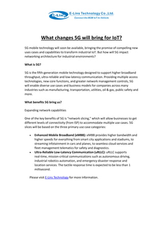 What changes 5G will bring for IoT?
5G mobile technology will soon be available, bringing the promise of compelling new
uses cases and capabilities to transform industrial IoT. But how will 5G impact
networking architecture for industrial environments?
What is 5G?
5G is the fifth-generation mobile technology designed to support higher broadband
throughput, ultra-reliable and low-latency communication. Providing multiple access
technologies, new core functions, and greater network management controls, 5G
will enable diverse use cases and business models for companies across many
industries such as manufacturing, transportation, utilities, oil & gas, public safety and
more.
What benefits 5G bring us?
Expanding network capabilities
One of the key benefits of 5G is “network slicing,” which will allow businesses to get
different levels of connectivity (from ISP) to accommodate multiple use cases. 5G
slices will be based on the three primary use case categories:
 Enhanced Mobile Broadband (eMBB): eMBB provides higher bandwidth and
higher speeds for everything from smart city applications and stadiums, to
streaming infotainment in cars and planes, to seamless cloud services and
fleet management telematics for safety and diagnostics.
 Ultra-Reliable Low-Latency Communication (uRLLC): uRLLC supports
real-time, mission-critical communications such as autonomous driving,
industrial robotics automation, and emergency disaster response and
location services. The tactile response time is expected to be less than 1
millisecond.
Please visit E-Lins Technology for more information.
 