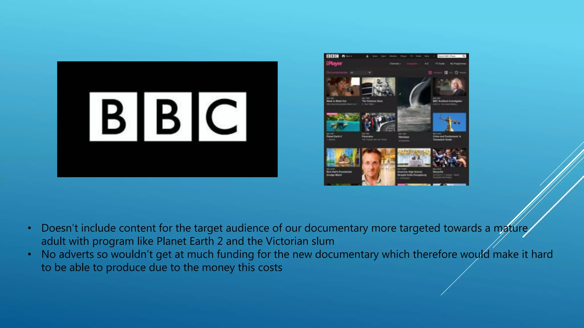 • Doesn’t include content for the target audience of our documentary more targeted towards a mature
adult with program like Planet Earth 2 and the Victorian slum
• No adverts so wouldn’t get at much funding for the new documentary which therefore would make it hard
to be able to produce due to the money this costs
 