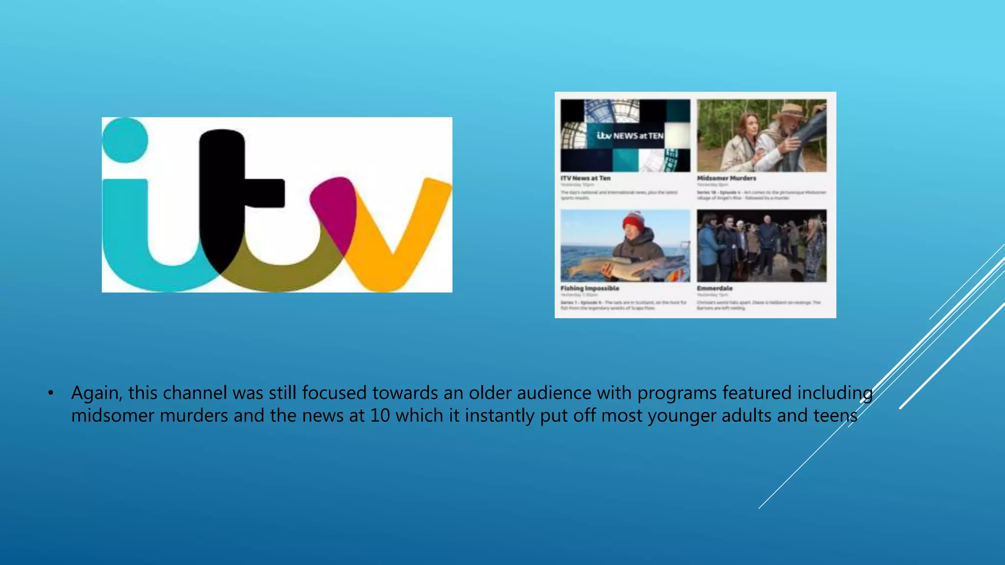 • Again, this channel was still focused towards an older audience with programs featured including
midsomer murders and the news at 10 which it instantly put off most younger adults and teens
 