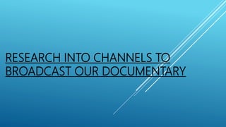 RESEARCH INTO CHANNELS TO
BROADCAST OUR DOCUMENTARY
 