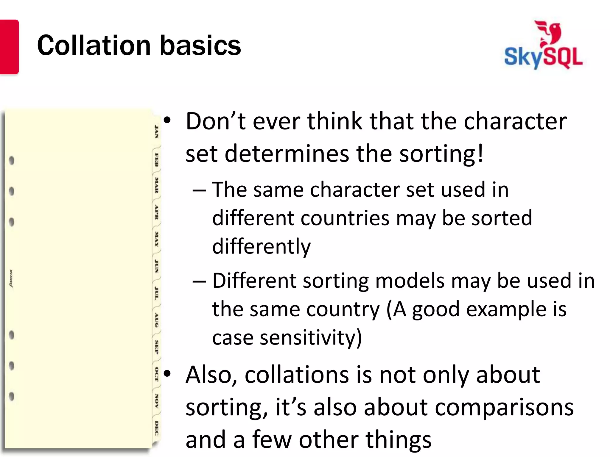 Collation basics

         • Don’t ever think that the character
           set determines the sorting!
            – The same character set used in
              different countries may be sorted
              differently
            – Different sorting models may be used in
              the same country (A good example is
              case sensitivity)
         • Also, collations is not only about
           sorting, it’s also about comparisons
           and a few other things
 