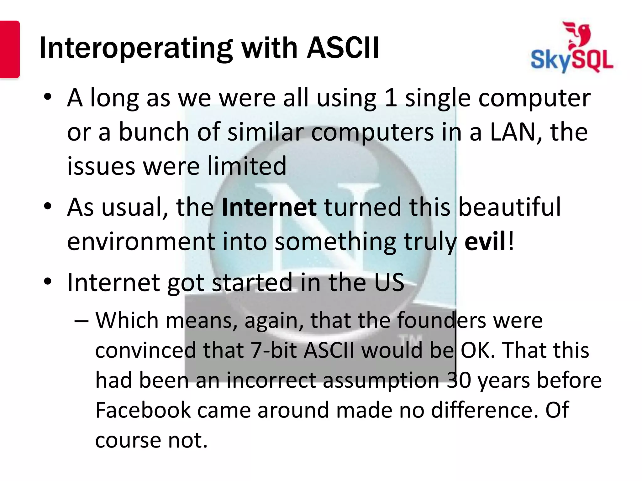 Interoperating with ASCII
• A long as we were all using 1 single computer
  or a bunch of similar computers in a LAN, the
  issues were limited
• As usual, the Internet turned this beautiful
  environment into something truly evil!
• Internet got started in the US
  – Which means, again, that the founders were
    convinced that 7-bit ASCII would be OK. That this
    had been an incorrect assumption 30 years before
    Facebook came around made no difference. Of
    course not.
 