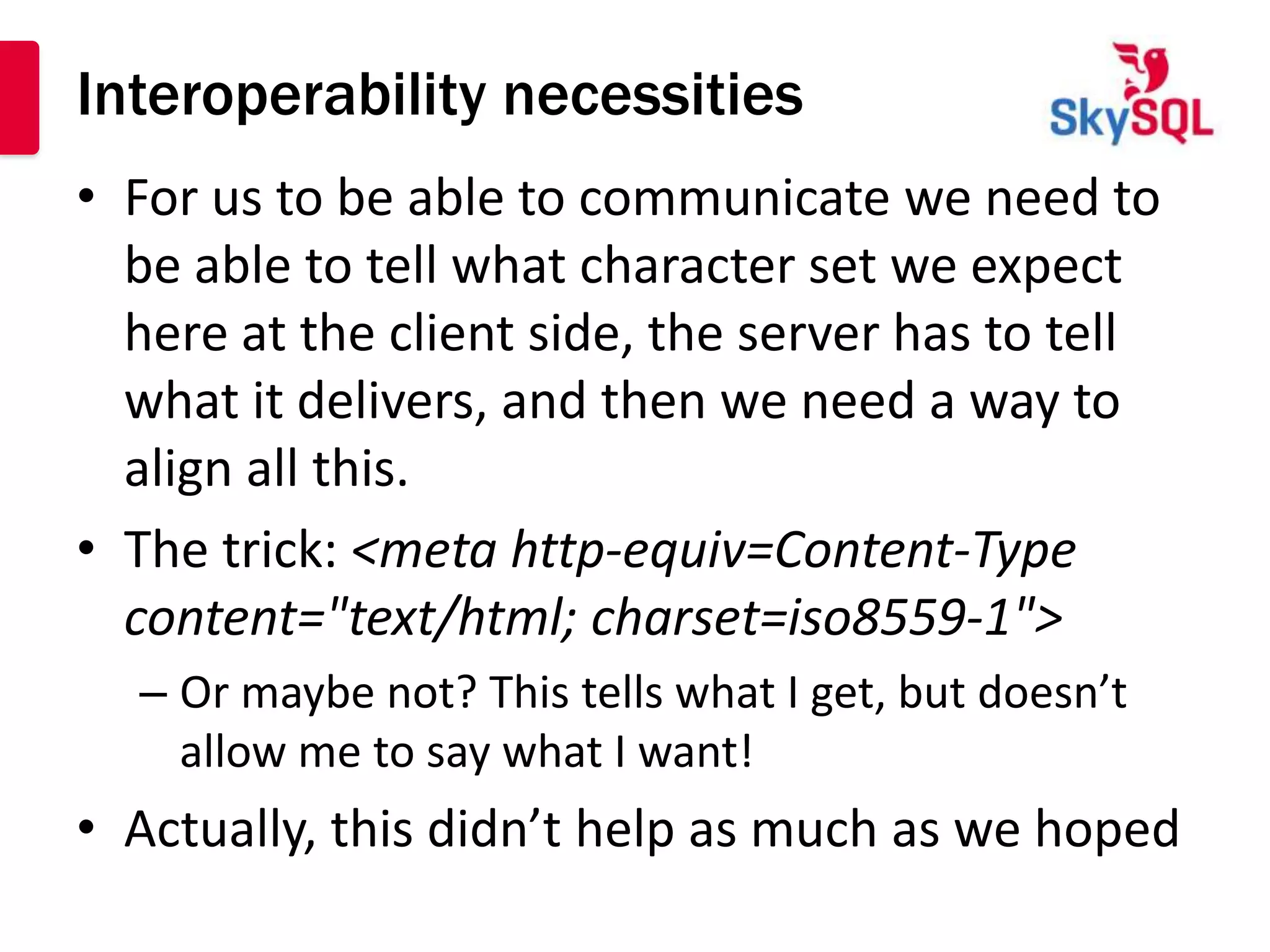 Interoperability necessities
• For us to be able to communicate we need to
  be able to tell what character set we expect
  here at the client side, the server has to tell
  what it delivers, and then we need a way to
  align all this.
• The trick: <meta http-equiv=Content-Type
  content="text/html; charset=iso8559-1">
  – Or maybe not? This tells what I get, but doesn’t
    allow me to say what I want!
• Actually, this didn’t help as much as we hoped
 