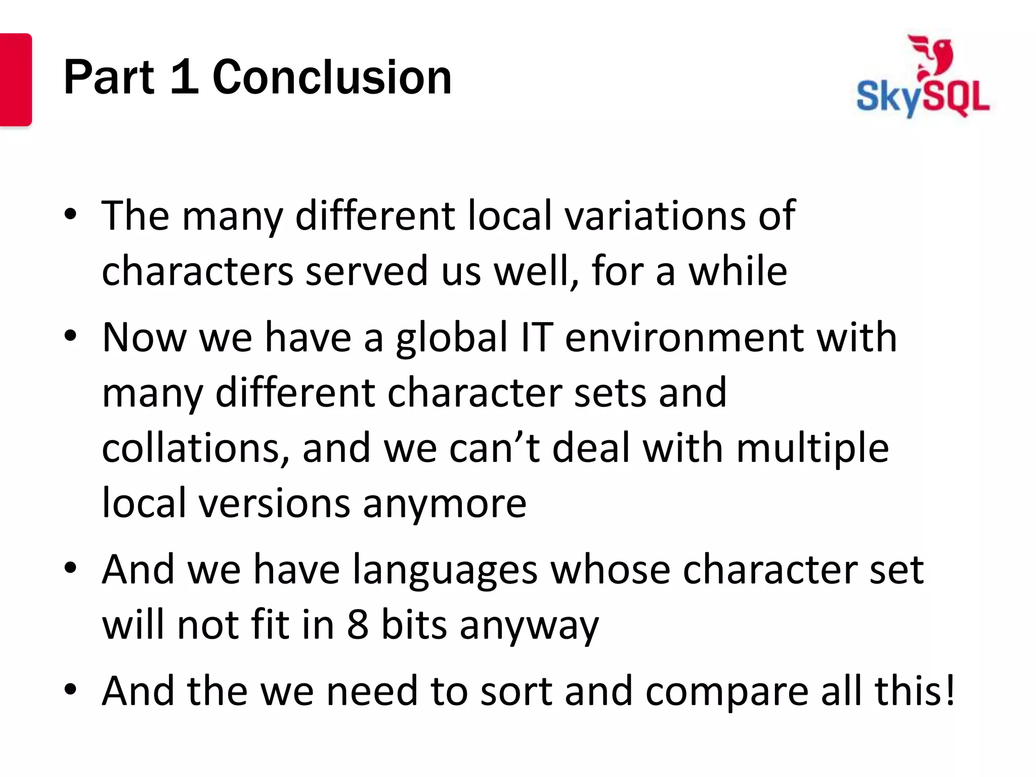 Part 1 Conclusion

• The many different local variations of
  characters served us well, for a while
• Now we have a global IT environment with
  many different character sets and
  collations, and we can’t deal with multiple
  local versions anymore
• And we have languages whose character set
  will not fit in 8 bits anyway
• And the we need to sort and compare all this!
 