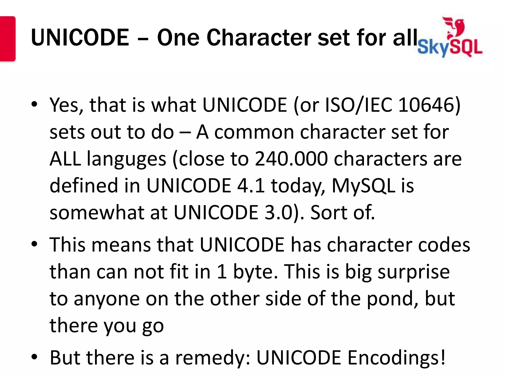 UNICODE – One Character set for all

• Yes, that is what UNICODE (or ISO/IEC 10646)
  sets out to do – A common character set for
  ALL languges (close to 240.000 characters are
  defined in UNICODE 4.1 today, MySQL is
  somewhat at UNICODE 3.0). Sort of.
• This means that UNICODE has character codes
  than can not fit in 1 byte. This is big surprise
  to anyone on the other side of the pond, but
  there you go
• But there is a remedy: UNICODE Encodings!
 