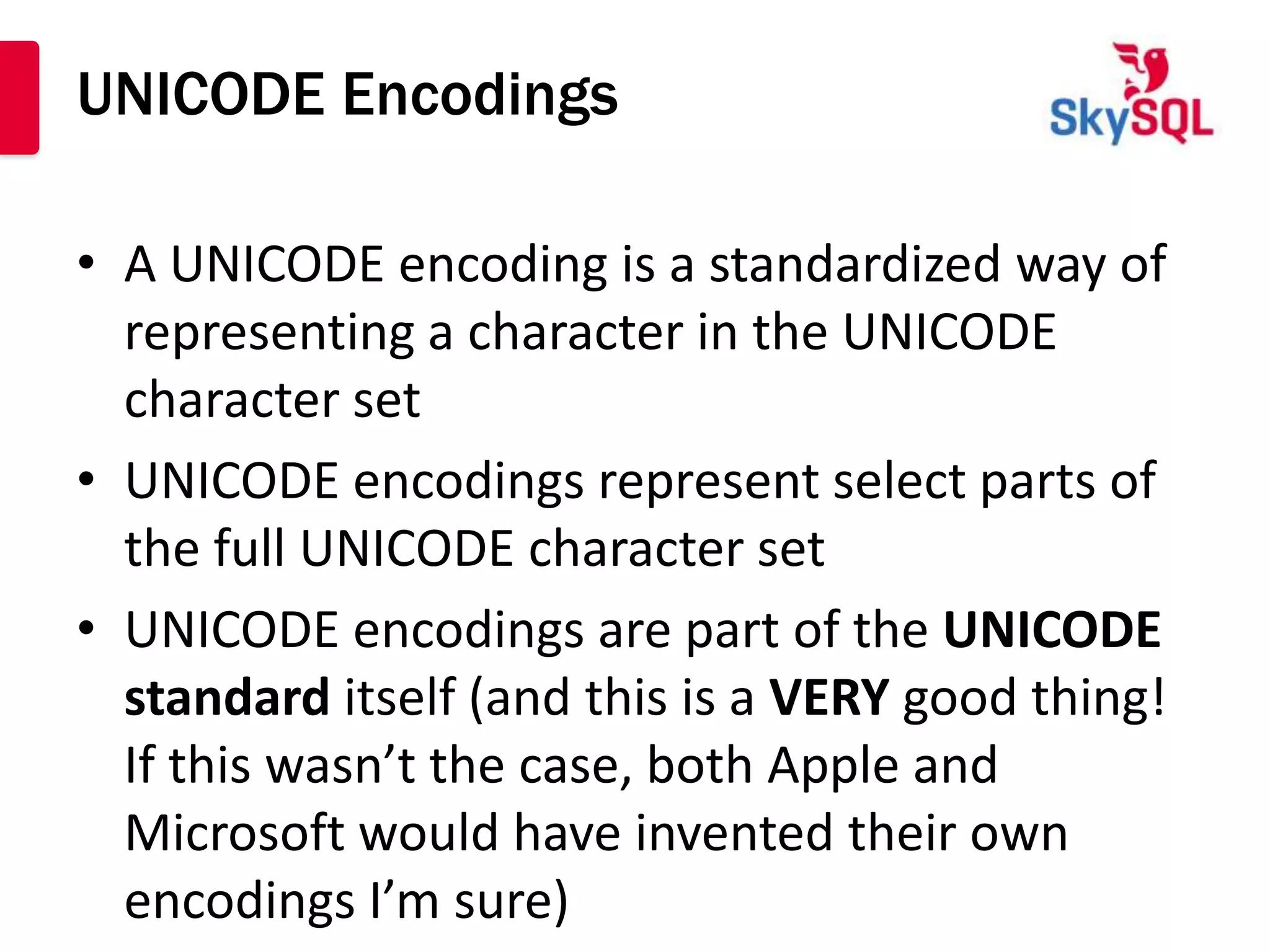 UNICODE Encodings

• A UNICODE encoding is a standardized way of
  representing a character in the UNICODE
  character set
• UNICODE encodings represent select parts of
  the full UNICODE character set
• UNICODE encodings are part of the UNICODE
  standard itself (and this is a VERY good thing!
  If this wasn’t the case, both Apple and
  Microsoft would have invented their own
  encodings I’m sure)
 