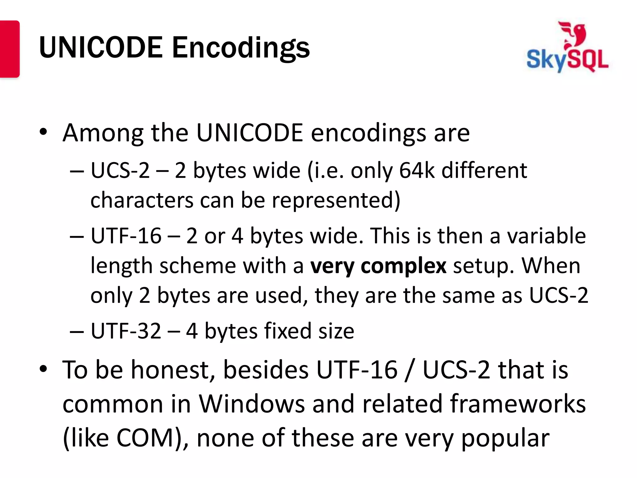 UNICODE Encodings

• Among the UNICODE encodings are
  – UCS-2 – 2 bytes wide (i.e. only 64k different
    characters can be represented)
  – UTF-16 – 2 or 4 bytes wide. This is then a variable
    length scheme with a very complex setup. When
    only 2 bytes are used, they are the same as UCS-2
  – UTF-32 – 4 bytes fixed size
• To be honest, besides UTF-16 / UCS-2 that is
  common in Windows and related frameworks
  (like COM), none of these are very popular
 