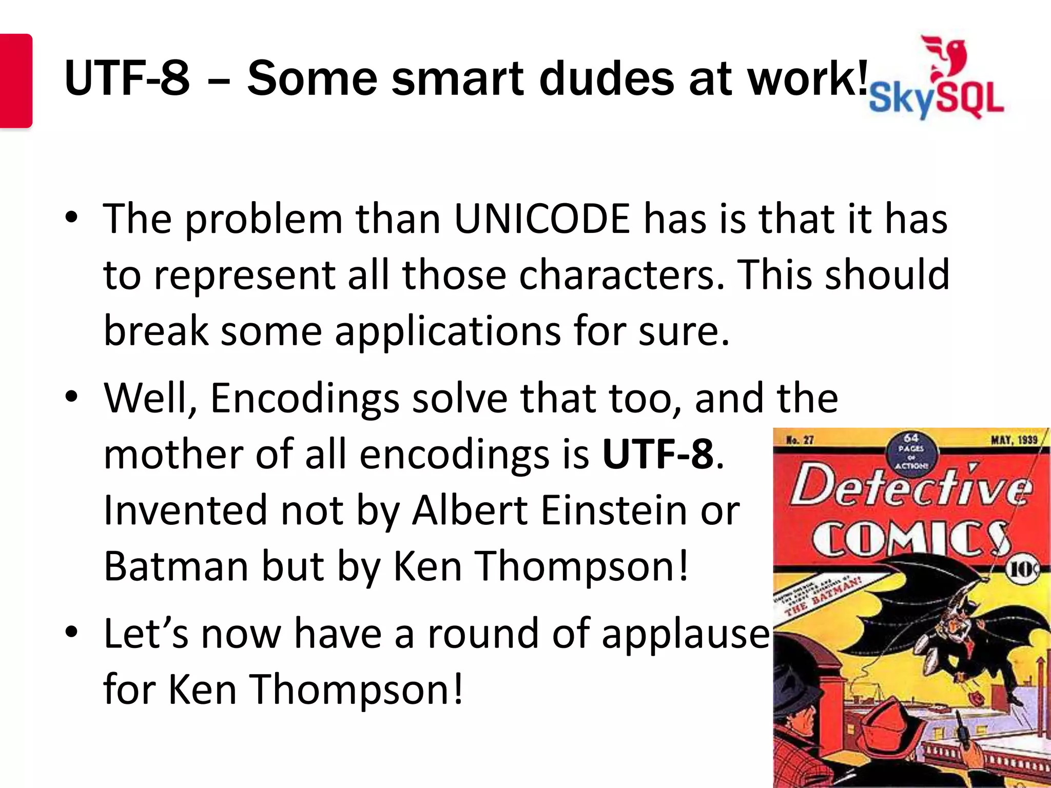 UTF-8 – Some smart dudes at work!

• The problem than UNICODE has is that it has
  to represent all those characters. This should
  break some applications for sure.
• Well, Encodings solve that too, and the
  mother of all encodings is UTF-8.
  Invented not by Albert Einstein or
  Batman but by Ken Thompson!
• Let’s now have a round of applause
  for Ken Thompson!
 