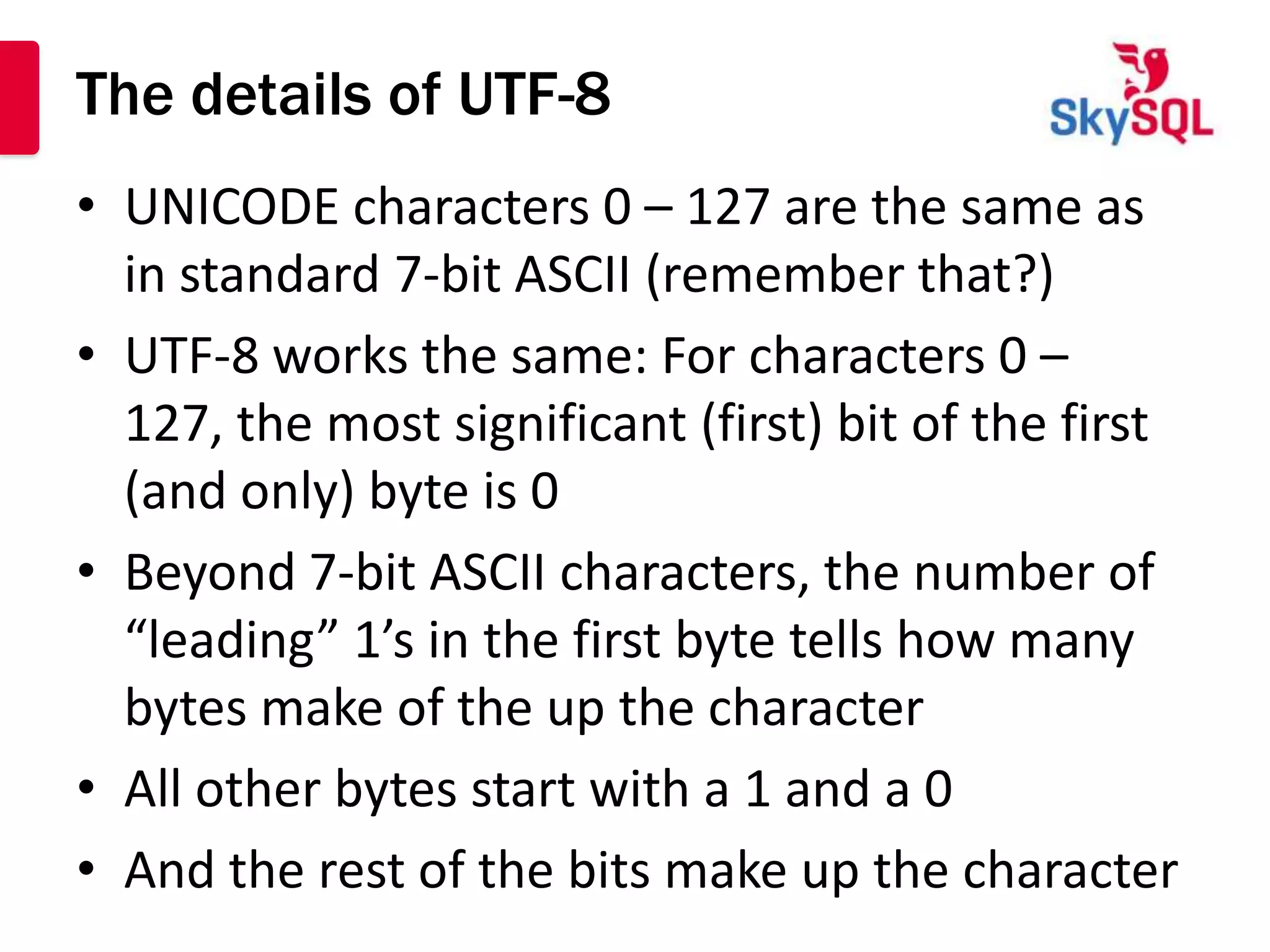 The details of UTF-8
• UNICODE characters 0 – 127 are the same as
  in standard 7-bit ASCII (remember that?)
• UTF-8 works the same: For characters 0 –
  127, the most significant (first) bit of the first
  (and only) byte is 0
• Beyond 7-bit ASCII characters, the number of
  “leading” 1’s in the first byte tells how many
  bytes make of the up the character
• All other bytes start with a 1 and a 0
• And the rest of the bits make up the character
 