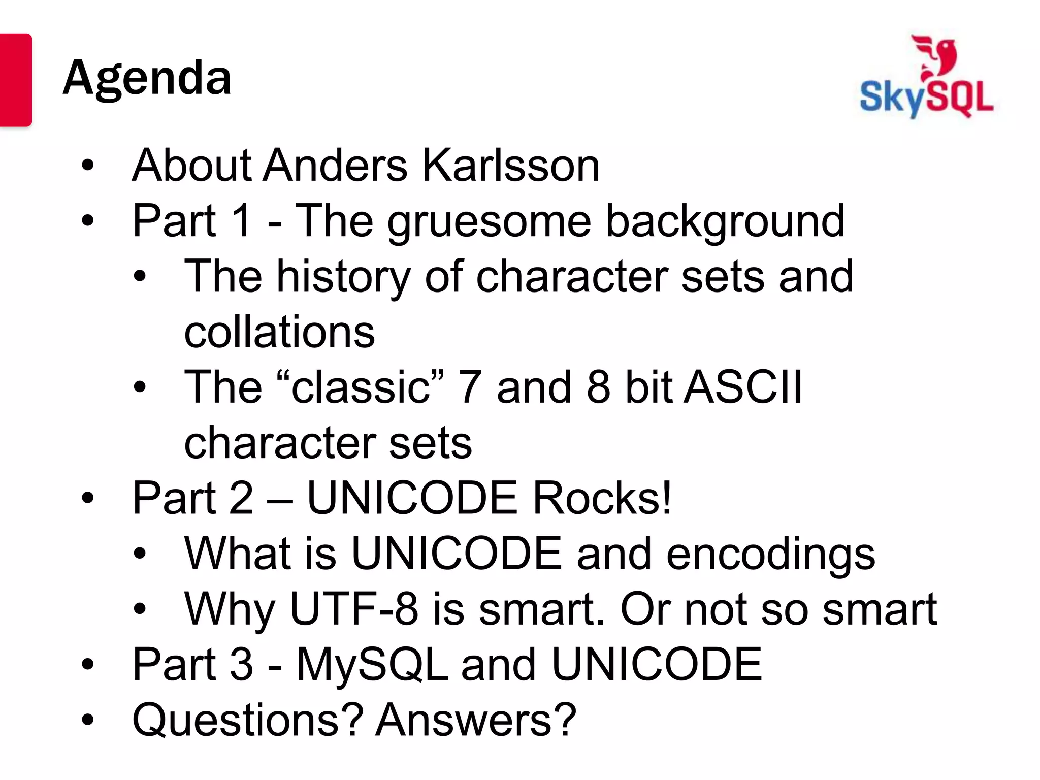 Agenda
• About Anders Karlsson
• Part 1 - The gruesome background
  • The history of character sets and
    collations
  • The “classic” 7 and 8 bit ASCII
    character sets
• Part 2 – UNICODE Rocks!
  • What is UNICODE and encodings
  • Why UTF-8 is smart. Or not so smart
• Part 3 - MySQL and UNICODE
• Questions? Answers?
 