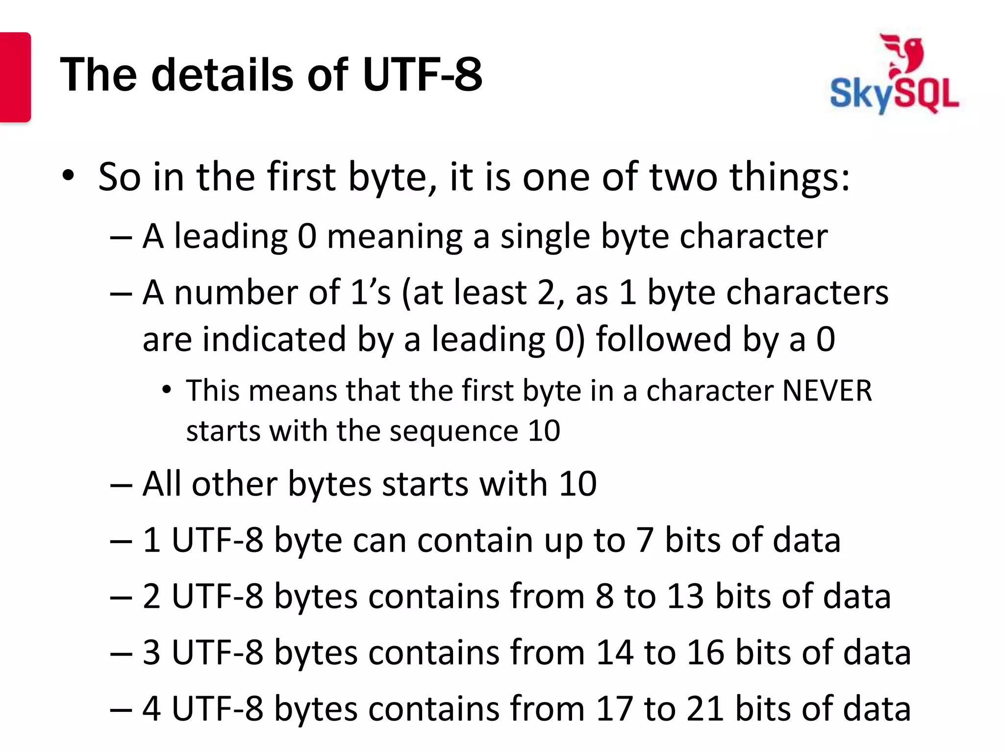 The details of UTF-8
• So in the first byte, it is one of two things:
   – A leading 0 meaning a single byte character
   – A number of 1’s (at least 2, as 1 byte characters
     are indicated by a leading 0) followed by a 0
      • This means that the first byte in a character NEVER
        starts with the sequence 10
   – All other bytes starts with 10
   – 1 UTF-8 byte can contain up to 7 bits of data
   – 2 UTF-8 bytes contains from 8 to 13 bits of data
   – 3 UTF-8 bytes contains from 14 to 16 bits of data
   – 4 UTF-8 bytes contains from 17 to 21 bits of data
 