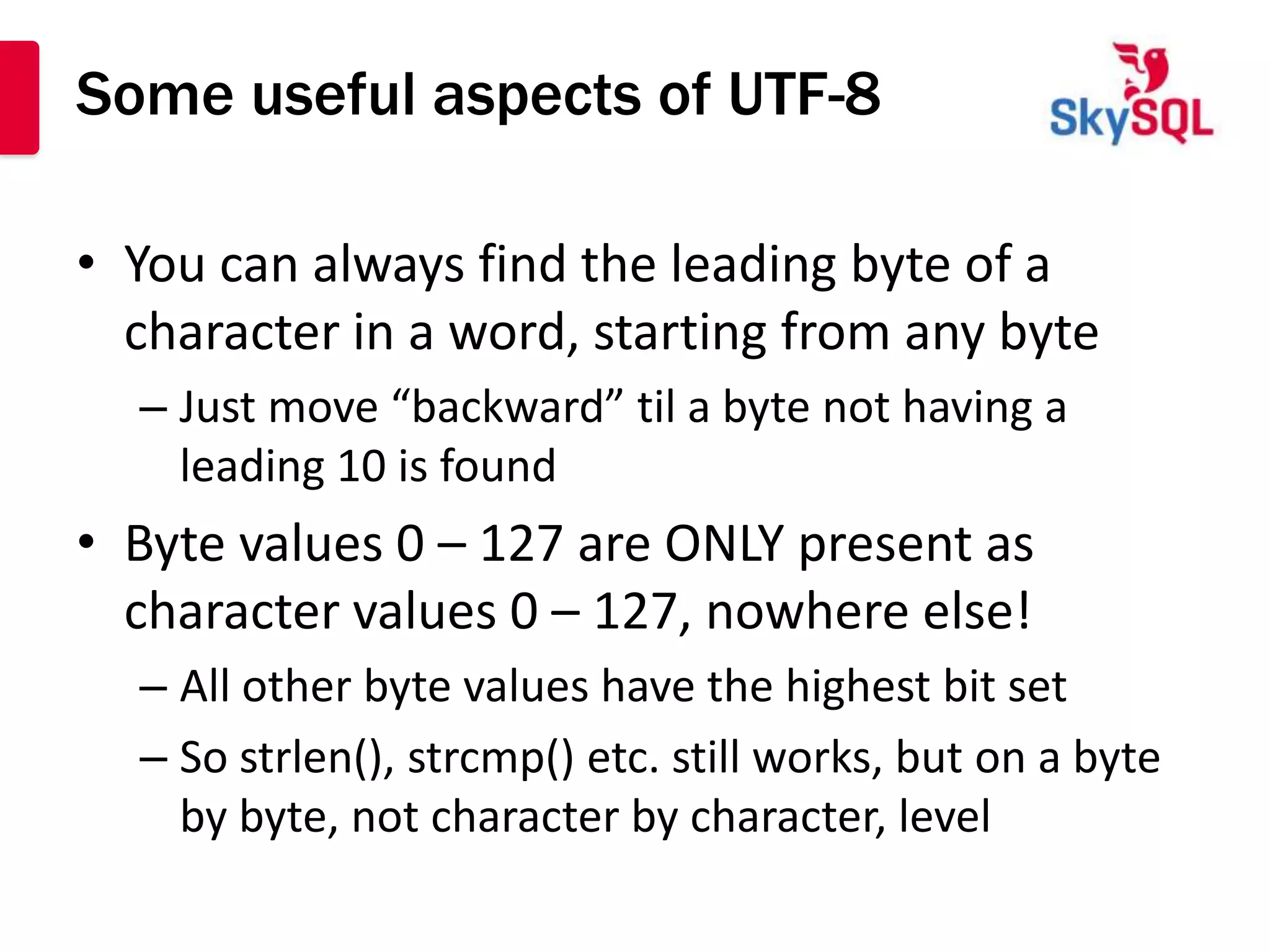Some useful aspects of UTF-8

• You can always find the leading byte of a
  character in a word, starting from any byte
  – Just move “backward” til a byte not having a
    leading 10 is found
• Byte values 0 – 127 are ONLY present as
  character values 0 – 127, nowhere else!
  – All other byte values have the highest bit set
  – So strlen(), strcmp() etc. still works, but on a byte
    by byte, not character by character, level
 
