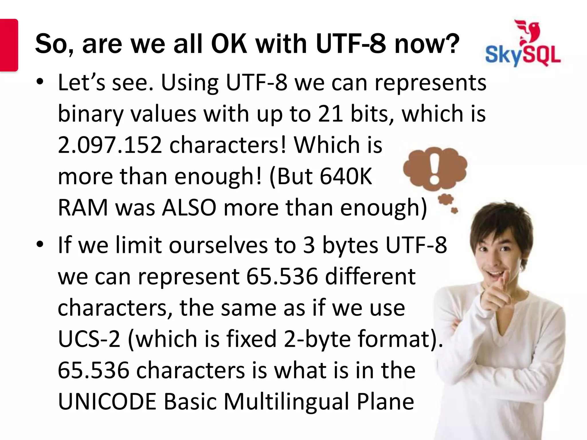 So, are we all OK with UTF-8 now?
• Let’s see. Using UTF-8 we can represents
  binary values with up to 21 bits, which is
  2.097.152 characters! Which is
  more than enough! (But 640K
  RAM was ALSO more than enough)
• If we limit ourselves to 3 bytes UTF-8
  we can represent 65.536 different
  characters, the same as if we use
  UCS-2 (which is fixed 2-byte format).
  65.536 characters is what is in the
  UNICODE Basic Multilingual Plane
 