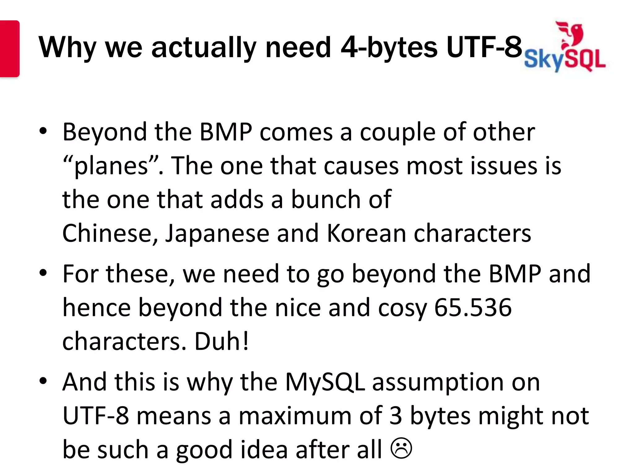 Why we actually need 4-bytes UTF-8

• Beyond the BMP comes a couple of other
  “planes”. The one that causes most issues is
  the one that adds a bunch of
  Chinese, Japanese and Korean characters
• For these, we need to go beyond the BMP and
  hence beyond the nice and cosy 65.536
  characters. Duh!
• And this is why the MySQL assumption on
  UTF-8 means a maximum of 3 bytes might not
  be such a good idea after all 
 