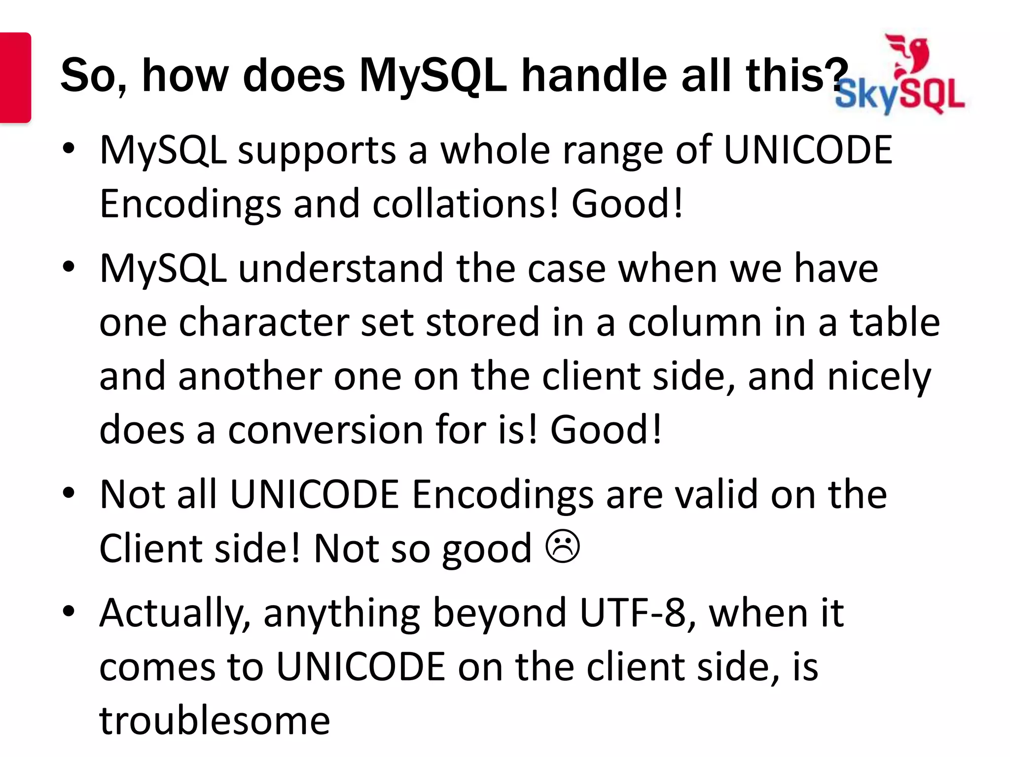 So, how does MySQL handle all this?
• MySQL supports a whole range of UNICODE
  Encodings and collations! Good!
• MySQL understand the case when we have
  one character set stored in a column in a table
  and another one on the client side, and nicely
  does a conversion for is! Good!
• Not all UNICODE Encodings are valid on the
  Client side! Not so good 
• Actually, anything beyond UTF-8, when it
  comes to UNICODE on the client side, is
  troublesome
 