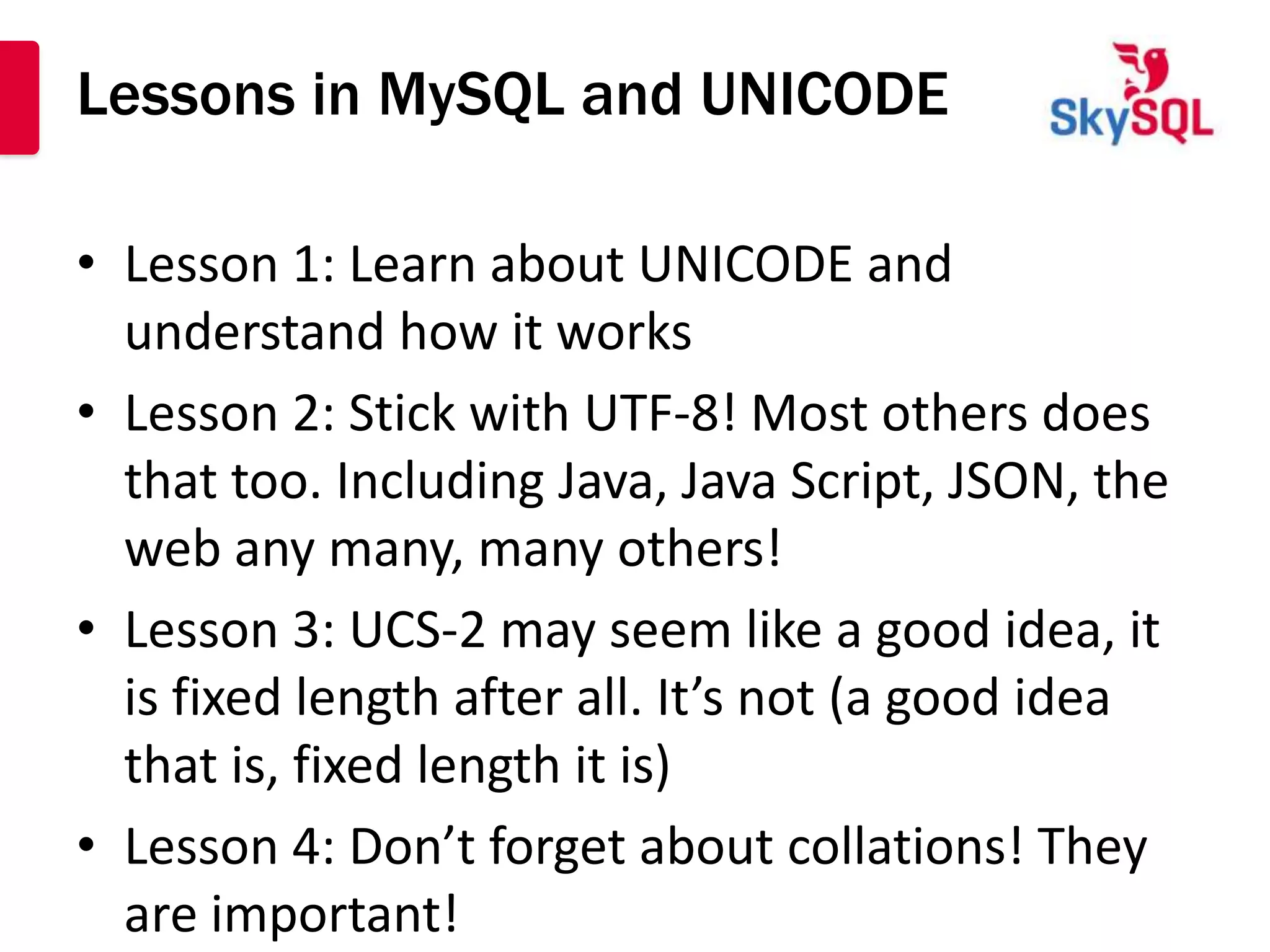 Lessons in MySQL and UNICODE

• Lesson 1: Learn about UNICODE and
  understand how it works
• Lesson 2: Stick with UTF-8! Most others does
  that too. Including Java, Java Script, JSON, the
  web any many, many others!
• Lesson 3: UCS-2 may seem like a good idea, it
  is fixed length after all. It’s not (a good idea
  that is, fixed length it is)
• Lesson 4: Don’t forget about collations! They
  are important!
 