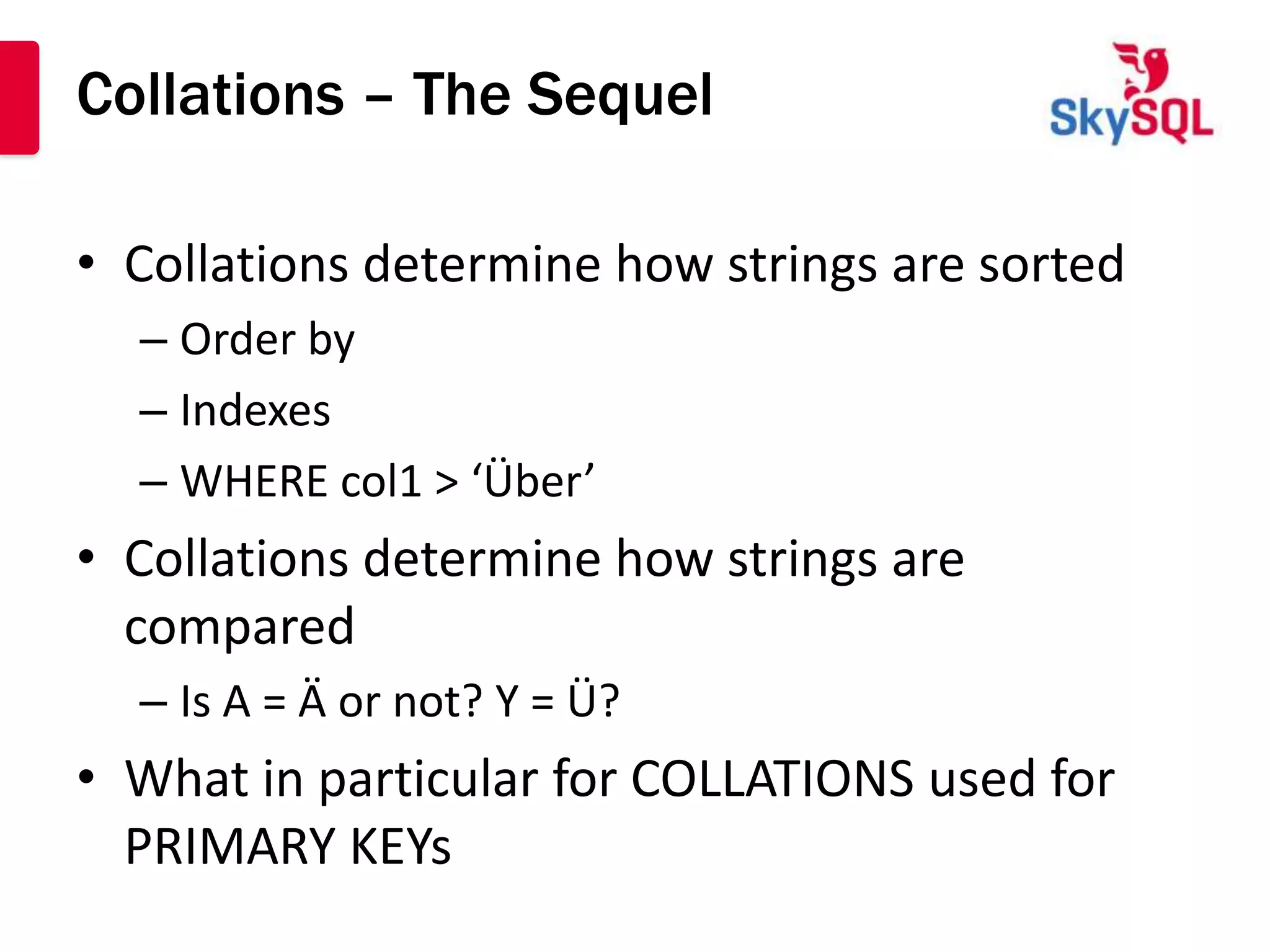 Collations – The Sequel

• Collations determine how strings are sorted
  – Order by
  – Indexes
  – WHERE col1 > ‘Über’
• Collations determine how strings are
  compared
  – Is A = Ä or not? Y = Ü?
• What in particular for COLLATIONS used for
  PRIMARY KEYs
 