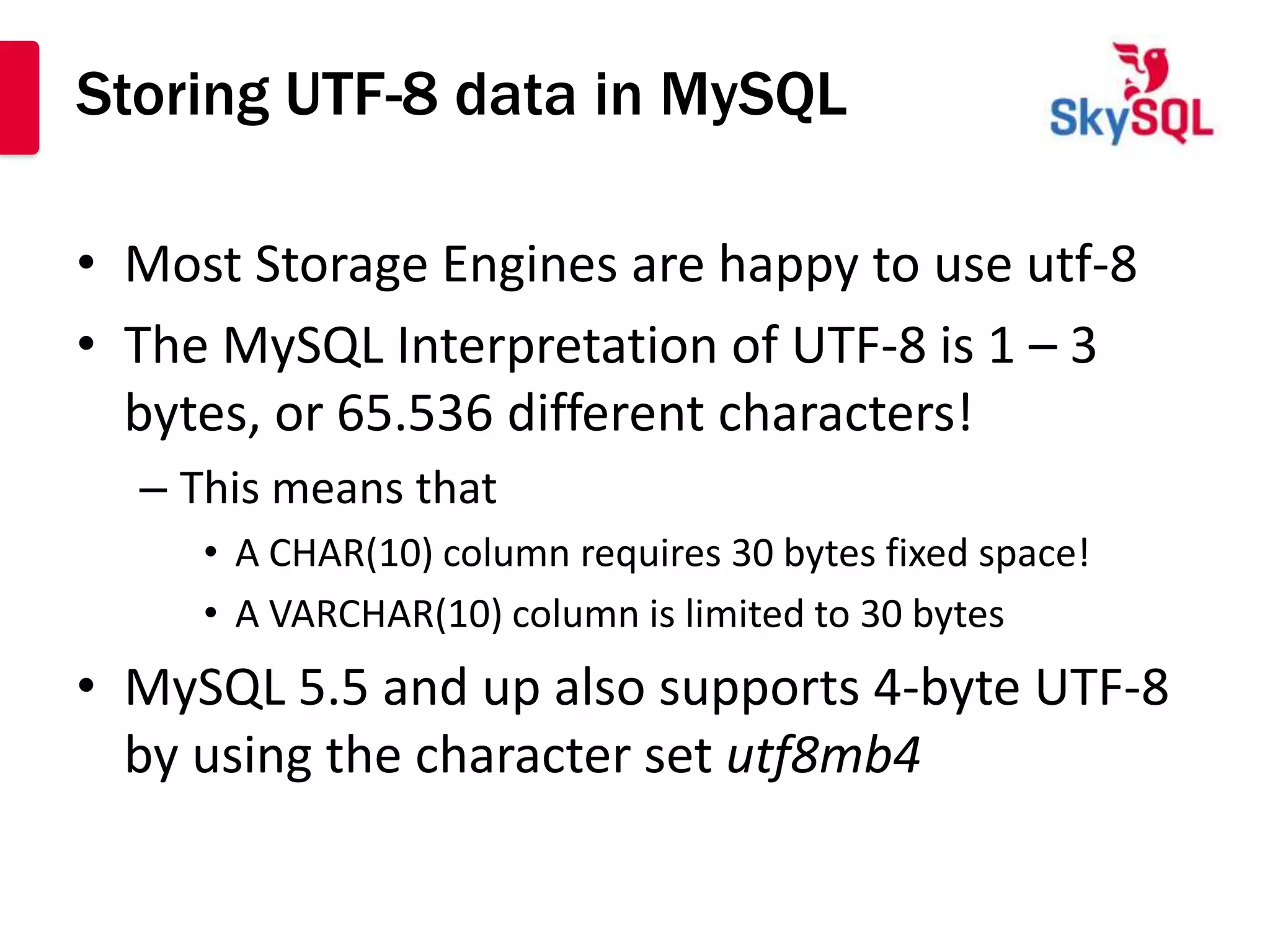Storing UTF-8 data in MySQL

• Most Storage Engines are happy to use utf-8
• The MySQL Interpretation of UTF-8 is 1 – 3
  bytes, or 65.536 different characters!
  – This means that
     • A CHAR(10) column requires 30 bytes fixed space!
     • A VARCHAR(10) column is limited to 30 bytes
• MySQL 5.5 and up also supports 4-byte UTF-8
  by using the character set utf8mb4
 
