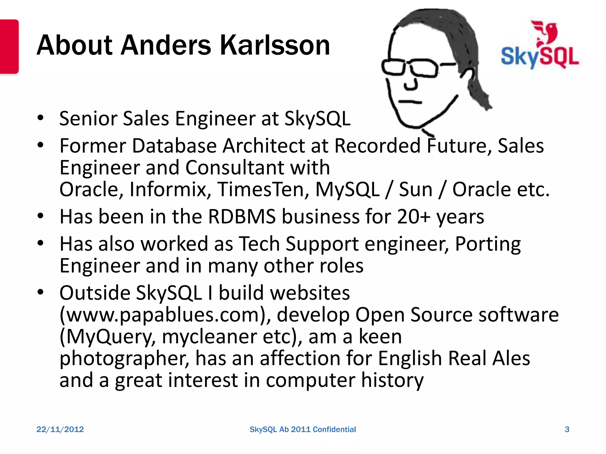 About Anders Karlsson

• Senior Sales Engineer at SkySQL
• Former Database Architect at Recorded Future, Sales
  Engineer and Consultant with
  Oracle, Informix, TimesTen, MySQL / Sun / Oracle etc.
• Has been in the RDBMS business for 20+ years
• Has also worked as Tech Support engineer, Porting
  Engineer and in many other roles
• Outside SkySQL I build websites
  (www.papablues.com), develop Open Source software
  (MyQuery, mycleaner etc), am a keen
  photographer, has an affection for English Real Ales
  and a great interest in computer history
22/11/2012            SkySQL Ab 2011 Confidential         3
 