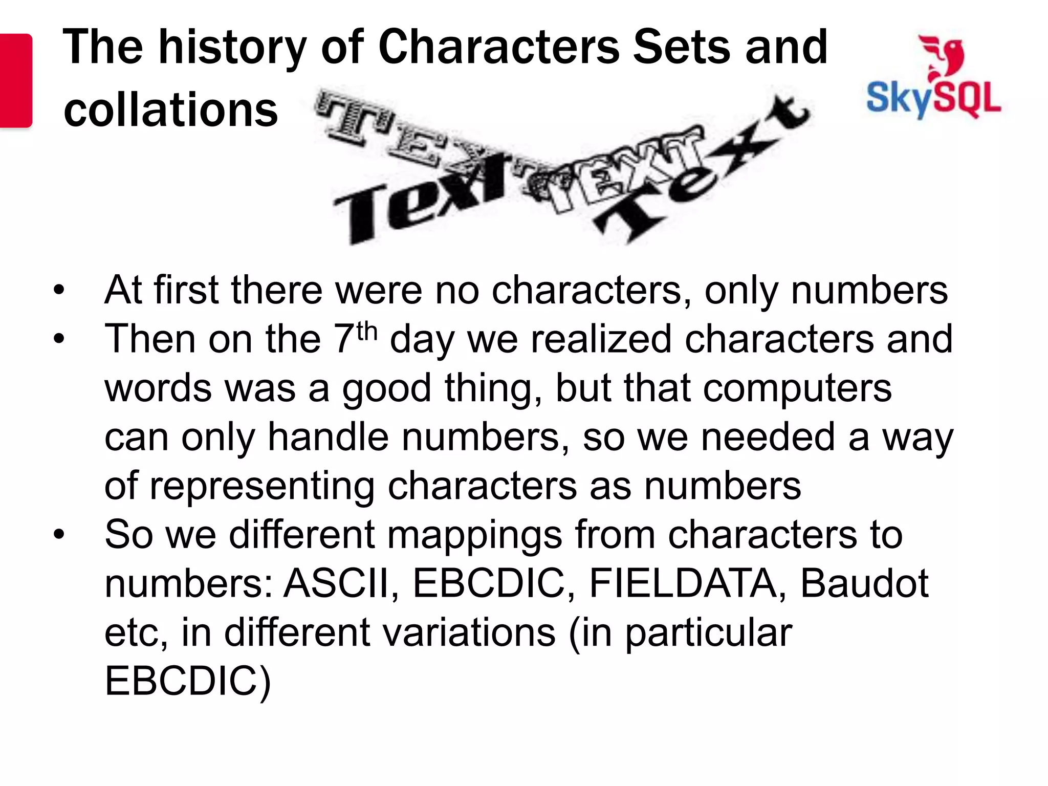 The history of Characters Sets and
collations


• At first there were no characters, only numbers
• Then on the 7th day we realized characters and
  words was a good thing, but that computers
  can only handle numbers, so we needed a way
  of representing characters as numbers
• So we different mappings from characters to
  numbers: ASCII, EBCDIC, FIELDATA, Baudot
  etc, in different variations (in particular
  EBCDIC)
 