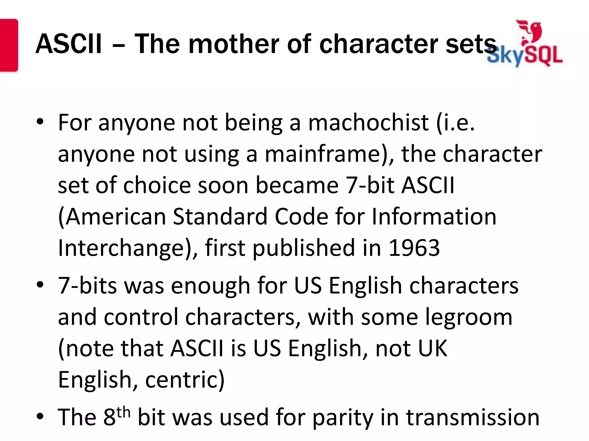 ASCII – The mother of character sets

• For anyone not being a machochist (i.e.
  anyone not using a mainframe), the character
  set of choice soon became 7-bit ASCII
  (American Standard Code for Information
  Interchange), first published in 1963
• 7-bits was enough for US English characters
  and control characters, with some legroom
  (note that ASCII is US English, not UK
  English, centric)
• The 8th bit was used for parity in transmission
 