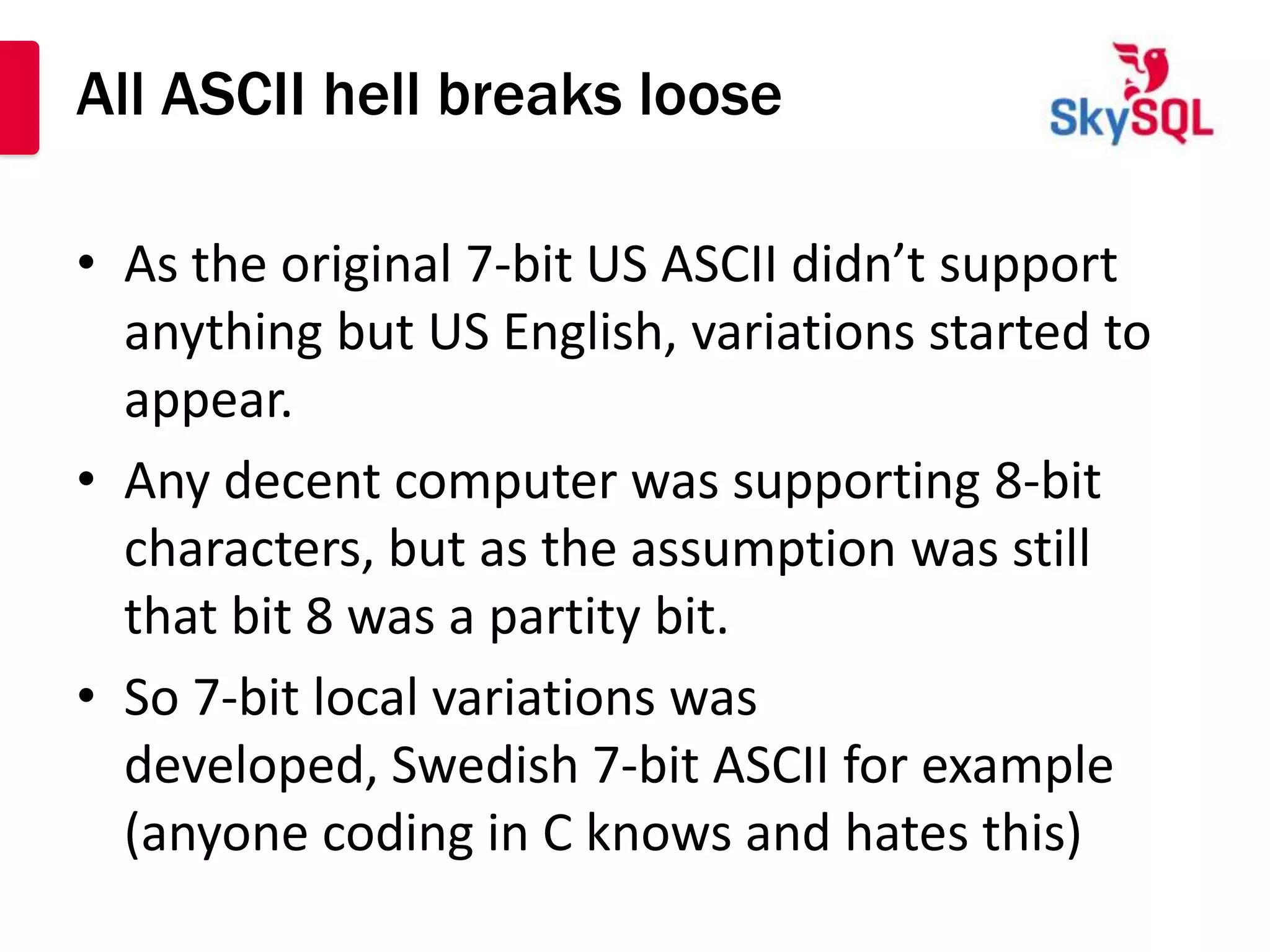 All ASCII hell breaks loose

• As the original 7-bit US ASCII didn’t support
  anything but US English, variations started to
  appear.
• Any decent computer was supporting 8-bit
  characters, but as the assumption was still
  that bit 8 was a partity bit.
• So 7-bit local variations was
  developed, Swedish 7-bit ASCII for example
  (anyone coding in C knows and hates this)
 