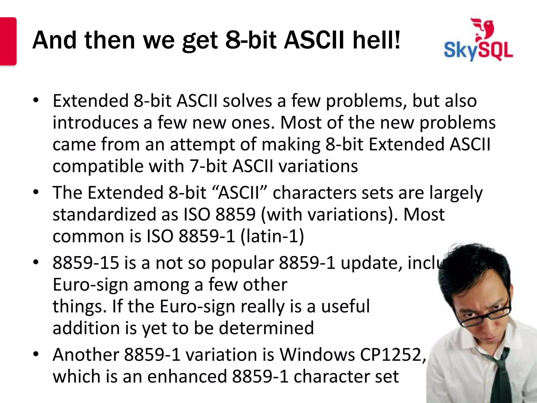 And then we get 8-bit ASCII hell!

• Extended 8-bit ASCII solves a few problems, but also
  introduces a few new ones. Most of the new problems
  came from an attempt of making 8-bit Extended ASCII
  compatible with 7-bit ASCII variations
• The Extended 8-bit “ASCII” characters sets are largely
  standardized as ISO 8859 (with variations). Most
  common is ISO 8859-1 (latin-1)
• 8859-15 is a not so popular 8859-1 update, including a
  Euro-sign among a few other
  things. If the Euro-sign really is a useful
  addition is yet to be determined
• Another 8859-1 variation is Windows CP1252,
  which is an enhanced 8859-1 character set
 