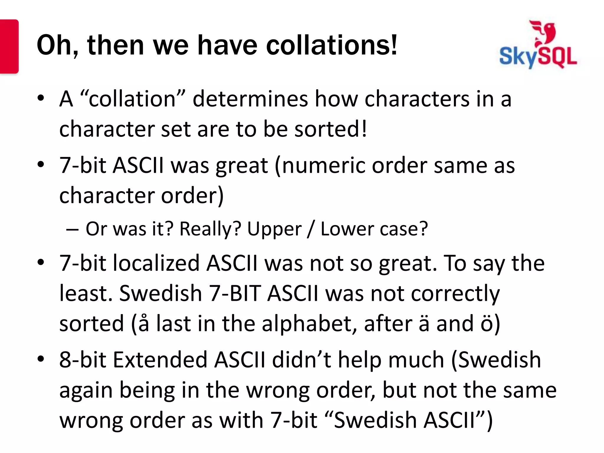 Oh, then we have collations!
• A “collation” determines how characters in a
  character set are to be sorted!
• 7-bit ASCII was great (numeric order same as
  character order)
   – Or was it? Really? Upper / Lower case?
• 7-bit localized ASCII was not so great. To say the
  least. Swedish 7-BIT ASCII was not correctly
  sorted (å last in the alphabet, after ä and ö)
• 8-bit Extended ASCII didn’t help much (Swedish
  again being in the wrong order, but not the same
  wrong order as with 7-bit “Swedish ASCII”)
 