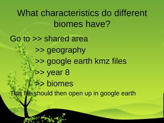 Go to >> shared area >> geography >> google earth kmz files >> year 8  >> biomes This file should then open up in google earth What characteristics do different biomes have? 